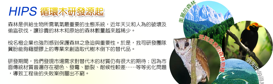 HIPS循環木研發源起：
森林是供給生物所需氧氣最重要的生態系統，近年天災和人為的破壞及偷盜砍伐，讓珍貴的林木和原始的森林數量越來越稀少。


悅名橙企業也強烈感到保護森林之急迫與重要性。於是，我司研發團隊冀盼能夠藉塑膠上的專業來創造取代樹木倒下的替代品。


研發期間，我們發現市場需求對替代木的材質仍有很大的期待；因為市面傳統材質普遍存在褪色、發霉、斷裂、耐候性較差……等等劣化問題，導致工程後的失敗案例層出不窮。