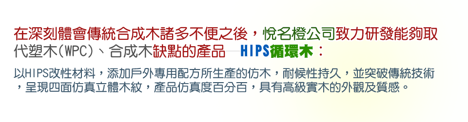 在深刻體會傳統合成木諸多不便之後，悅名橙公司致力研發能夠取代塑木(WPC)、合成木缺點的產品─HIPS循環木：以HIPS改性材料，添加戶外專用配方所生產的仿木，耐候性持久，並突破傳統技術，呈現四面仿真立體木紋，產品仿真度百分百，具有高級實木的外觀及質感。