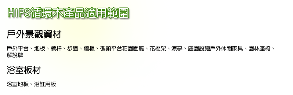 HIPS循環木產品適用範圍
戶外景觀資材：
戶外平台、地板、欄杆、步道、牆板、碼頭平台花園圍籬、花棚架、涼亭、庭園設施戶外休閒家具、園林座椅、解說牌

浴室板材：
浴室地板、浴缸用板